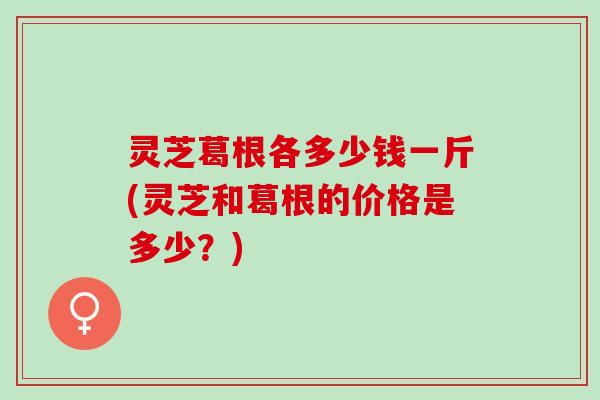 灵芝葛根各多少钱一斤(灵芝和葛根的价格是多少？)