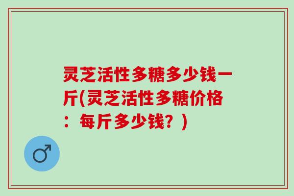 灵芝活性多糖多少钱一斤(灵芝活性多糖价格：每斤多少钱？)