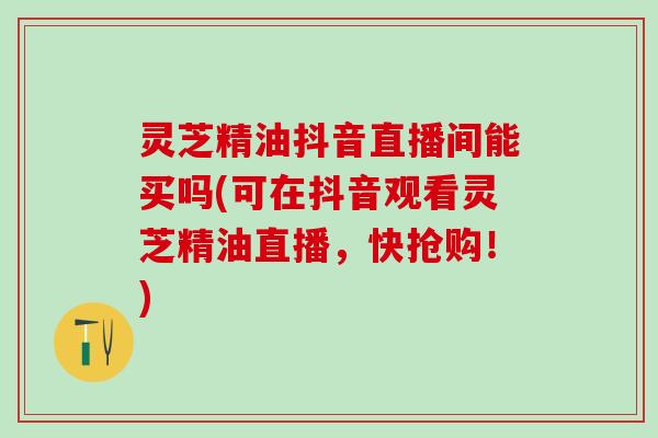 灵芝精油抖音直播间能买吗(可在抖音观看灵芝精油直播，快抢购！)