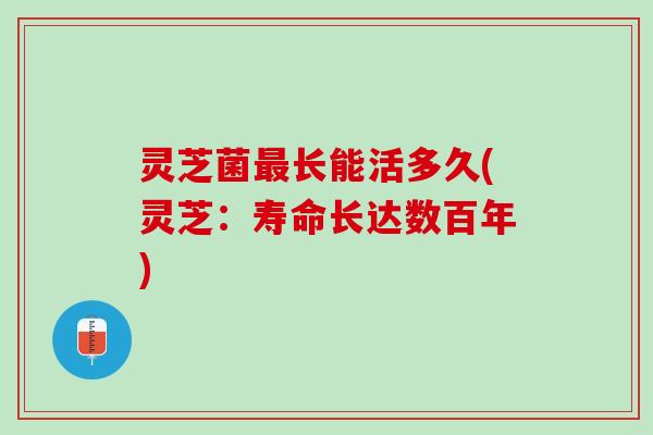 灵芝菌长能活多久(灵芝:寿命长达数百年) 灵芝菌长能活多久(灵芝:寿命长达数百年)