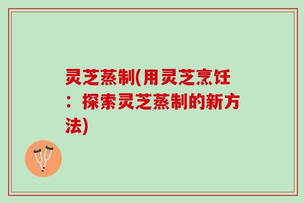 灵芝蒸制(用灵芝烹饪：探索灵芝蒸制的新方法)