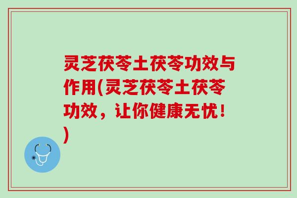 灵芝茯苓土茯苓功效与作用(灵芝茯苓土茯苓功效，让你健康无忧！)