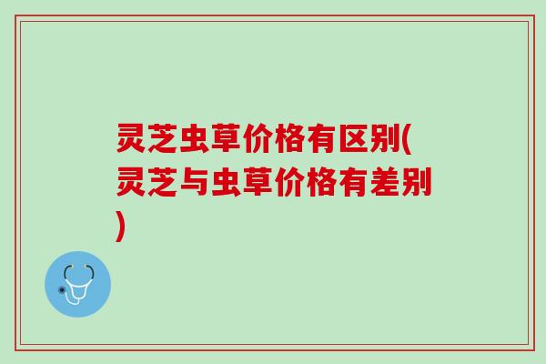 灵芝虫草价格有区别(灵芝与虫草价格有差别)
