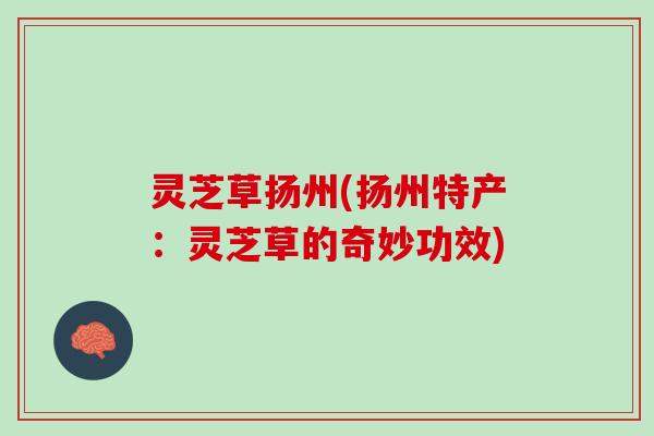 灵芝草扬州(扬州特产:灵芝草的奇妙功效) 灵芝草扬州(扬州特产:灵芝草的奇妙功效)