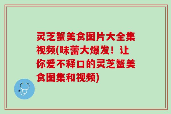 灵芝蟹美食图片大全集视频(味蕾大爆发！让你爱不释口的灵芝蟹美食图集和视频)