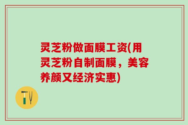 灵芝粉做面膜工资(用灵芝粉自制面膜，美容养颜又经济实惠)