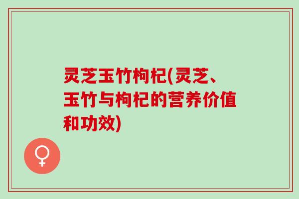 灵芝玉竹枸杞(灵芝、玉竹与枸杞的营养价值和功效)