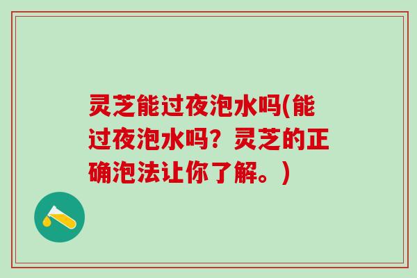 灵芝能过夜泡水吗(能过夜泡水吗？灵芝的正确泡法让你了解。)
