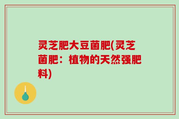 灵芝肥大豆菌肥(灵芝菌肥：植物的天然强肥料)