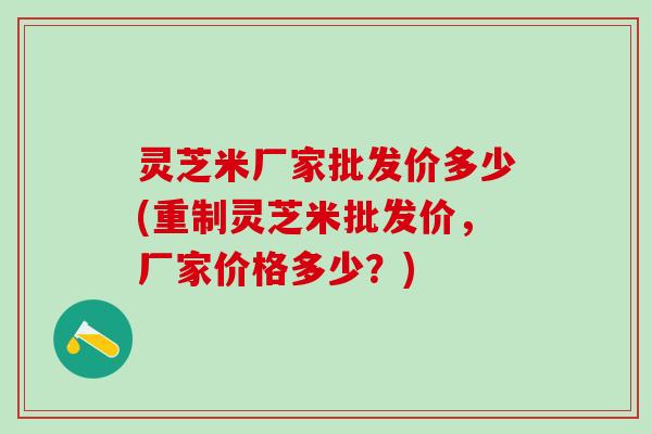 灵芝米厂家批发价多少(重制灵芝米批发价，厂家价格多少？)