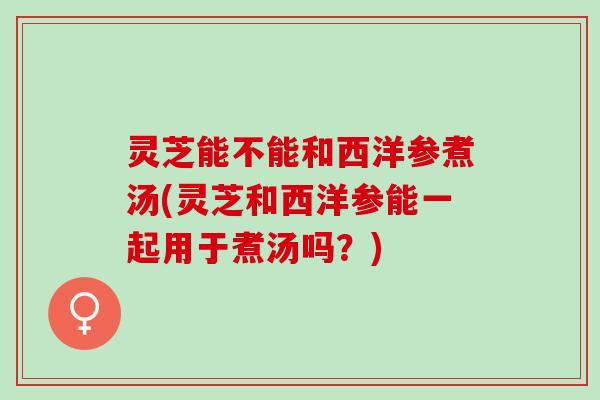 灵芝能不能和西洋参煮汤(灵芝和西洋参能一起用于煮汤吗？)