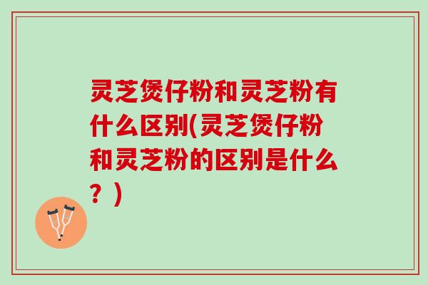 灵芝煲仔粉和灵芝粉有什么区别(灵芝煲仔粉和灵芝粉的区别是什么？)