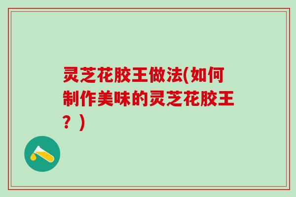 灵芝花胶王做法(如何制作美味的灵芝花胶王？)