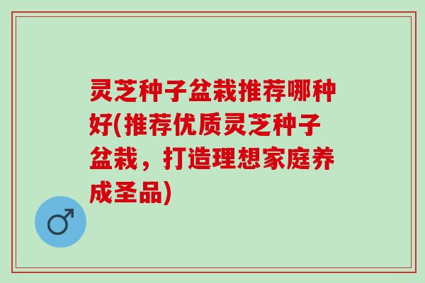 灵芝种子盆栽推荐哪种好(推荐优质灵芝种子盆栽，打造理想家庭养成圣品)