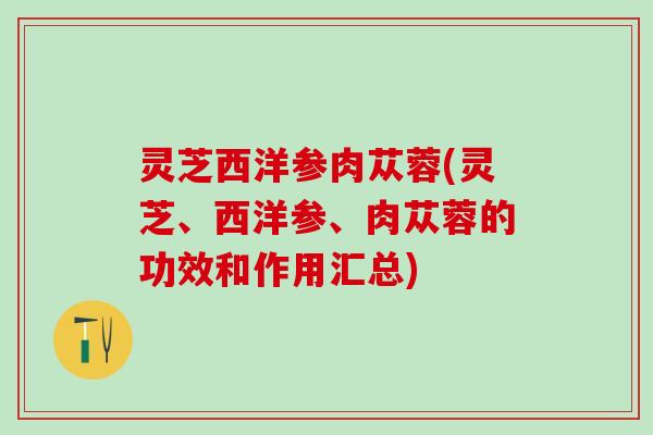 灵芝西洋参肉苁蓉(灵芝、西洋参、肉苁蓉的功效和作用汇总)