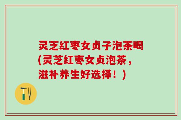 灵芝红枣女贞子泡茶喝(灵芝红枣女贞泡茶，滋补养生好选择！)