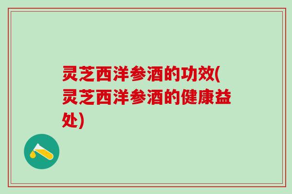 灵芝西洋参酒的功效(灵芝西洋参酒的健康益处) 灵芝西洋参酒的功效(灵芝西洋参酒的健康益处)