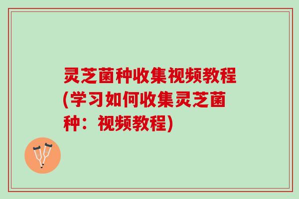 灵芝菌种收集视频教程(学习如何收集灵芝菌种：视频教程)