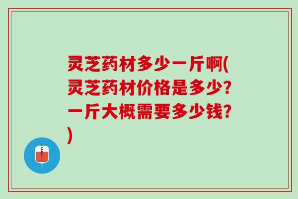 灵芝药材多少一斤啊(灵芝药材价格是多少？一斤大概需要多少钱？)