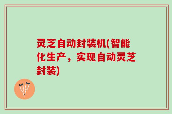 灵芝自动封装机(智能化生产，实现自动灵芝封装)