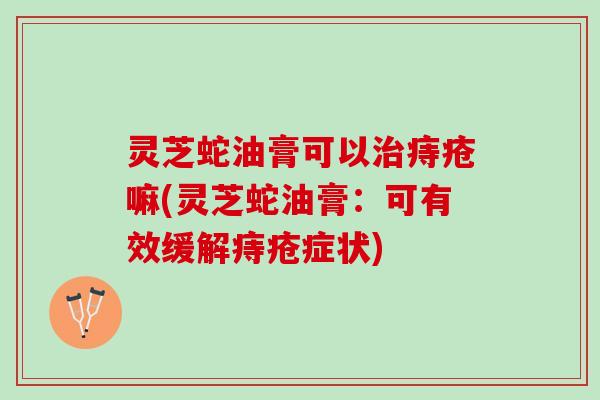 灵芝蛇油膏可以痔疮嘛(灵芝蛇油膏:可有效缓解痔疮症状) 灵芝蛇油膏可以痔疮嘛(灵芝蛇油膏:可有效缓解痔疮症状)