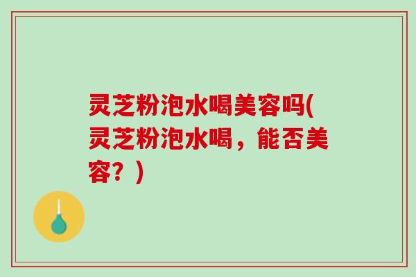 灵芝粉泡水喝美容吗(灵芝粉泡水喝，能否美容？)