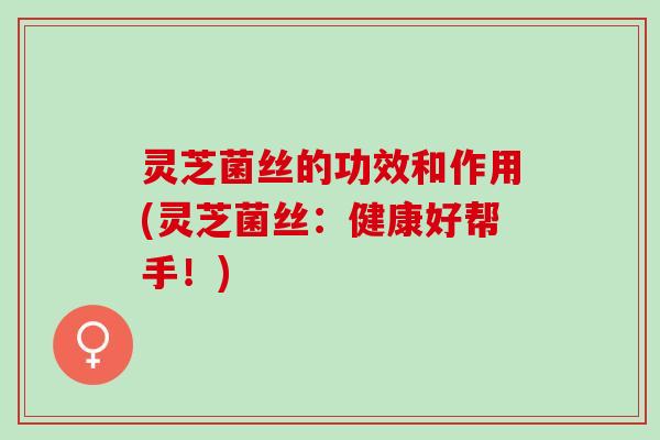 灵芝菌丝的功效和作用(灵芝菌丝：健康好帮手！)