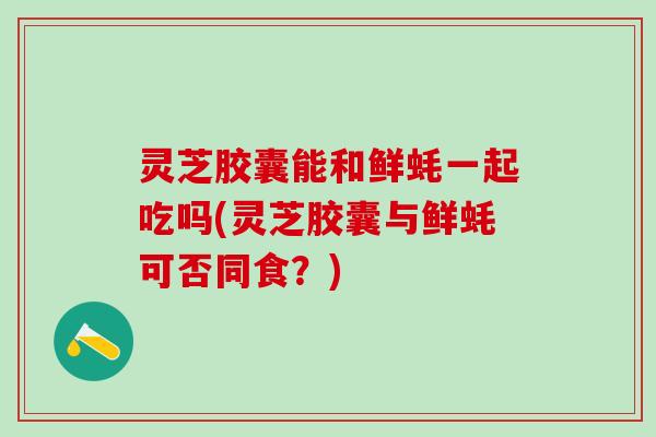 灵芝胶囊能和鲜蚝一起吃吗(灵芝胶囊与鲜蚝可否同食？)