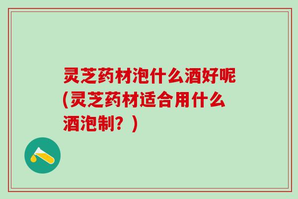 灵芝药材泡什么酒好呢(灵芝药材适合用什么酒泡制？)