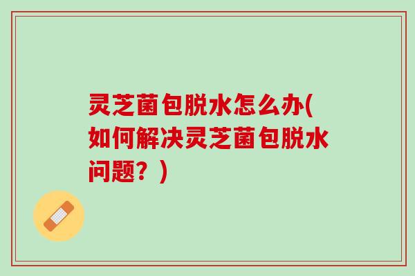灵芝菌包脱水怎么办(如何解决灵芝菌包脱水问题?) 灵芝菌包脱水怎么办(如何解决灵芝菌包脱水问题?)
