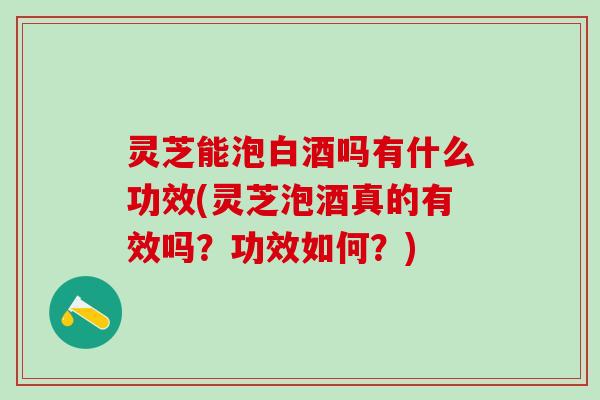 灵芝能泡白酒吗有什么功效(灵芝泡酒真的有效吗？功效如何？)