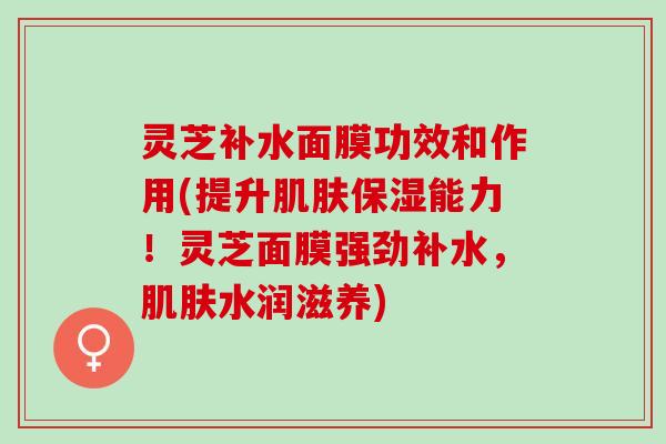 灵芝补水面膜功效和作用(提升肌肤保湿能力！灵芝面膜强劲补水，肌肤水润滋养)