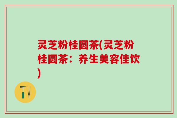 灵芝粉桂圆茶(灵芝粉桂圆茶：养生美容佳饮)