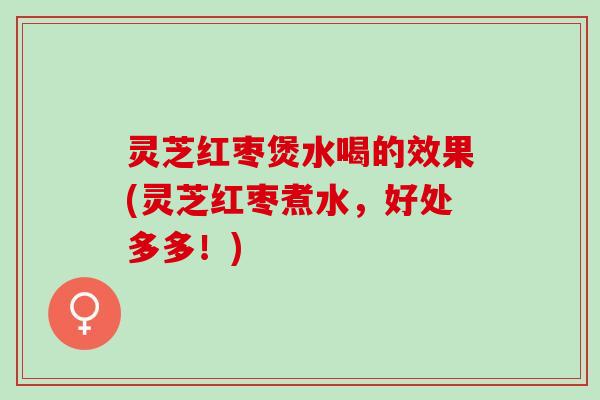 灵芝红枣煲水喝的效果(灵芝红枣煮水,好处多多!) 灵芝红枣煲水喝的效果(灵芝红枣煮水,好处多多!)