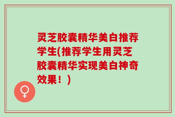 灵芝胶囊精华美白推荐学生(推荐学生用灵芝胶囊精华实现美白神奇效果！)