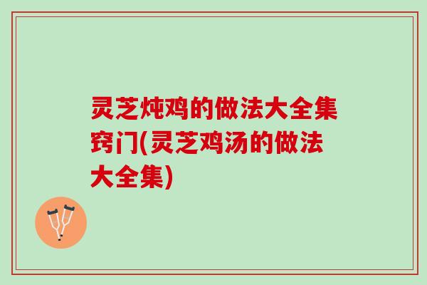灵芝炖鸡的做法大全集窍门(灵芝鸡汤的做法大全集)