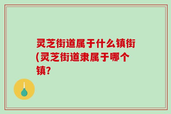 灵芝街道属于什么镇街(灵芝街道隶属于哪个镇？