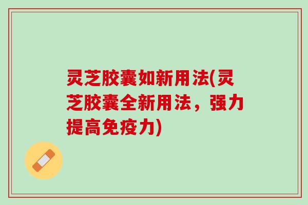 灵芝胶囊如新用法(灵芝胶囊全新用法，强力提高免疫力)