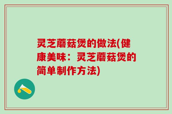 灵芝蘑菇煲的做法(健康美味:灵芝蘑菇煲的简单制作方法) 灵芝蘑菇煲的做法(健康美味:灵芝蘑菇煲的简单制作方法)