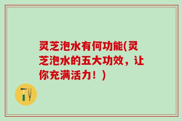 灵芝泡水有何功能(灵芝泡水的五大功效，让你充满活力！)