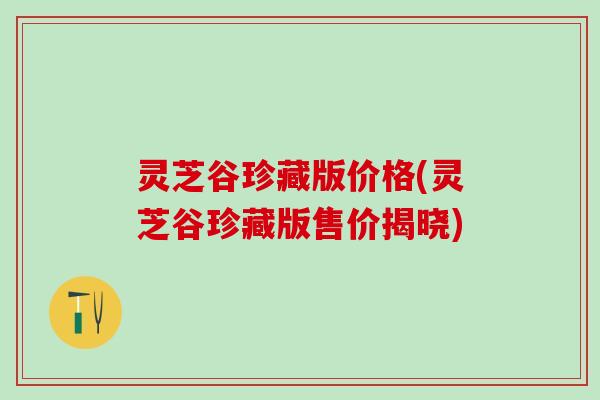 灵芝谷珍藏版价格(灵芝谷珍藏版售价揭晓) 灵芝谷珍藏版价格(灵芝谷珍藏版售价揭晓)