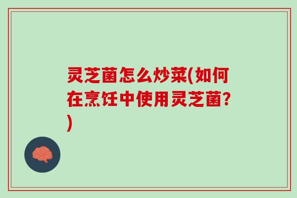 灵芝菌怎么炒菜(如何在烹饪中使用灵芝菌？)