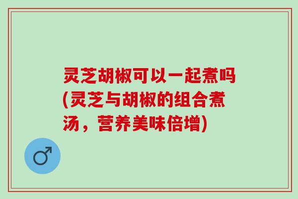 灵芝胡椒可以一起煮吗(灵芝与胡椒的组合煮汤，营养美味倍增)