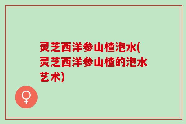 灵芝西洋参山楂泡水(灵芝西洋参山楂的泡水艺术)
