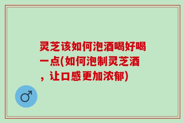 灵芝该如何泡酒喝好喝一点(如何泡制灵芝酒，让口感更加浓郁)