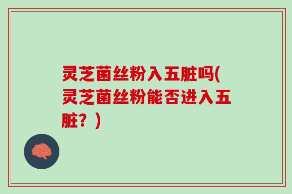 灵芝菌丝粉入五脏吗(灵芝菌丝粉能否进入五脏？)