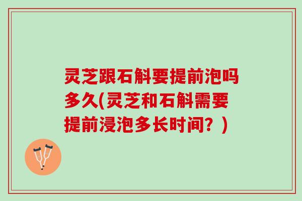 灵芝跟石斛要提前泡吗多久(灵芝和石斛需要提前浸泡多长时间？)