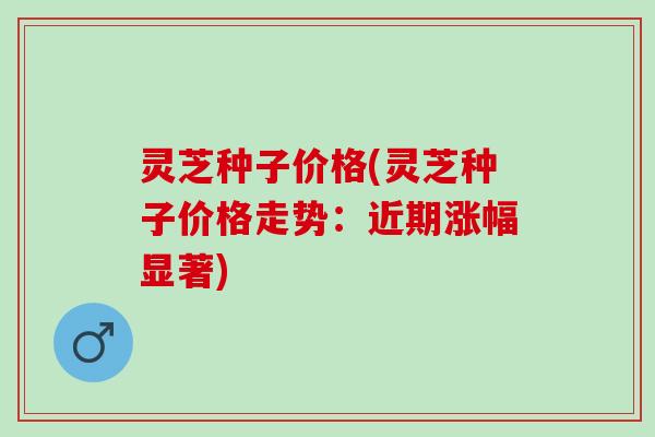 灵芝种子价格(灵芝种子价格走势：近期涨幅显著)