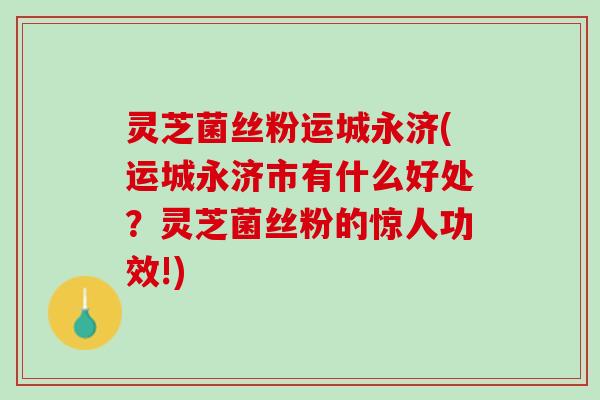 灵芝菌丝粉运城永济(运城永济市有什么好处？灵芝菌丝粉的惊人功效!)