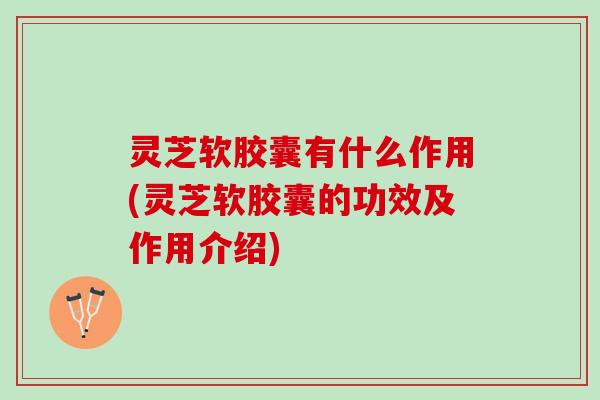 灵芝软胶囊有什么作用(灵芝软胶囊的功效及作用介绍)